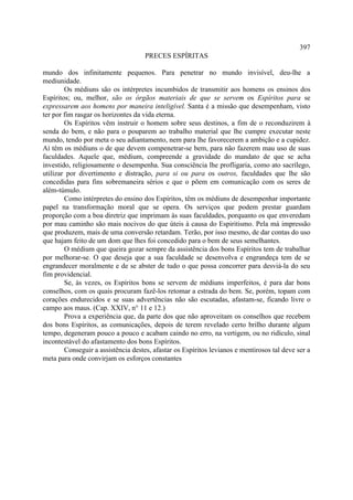 397
                                     PRECES ESPÍRITAS

mundo dos infinitamente pequenos. Para penetrar no mundo invisível, deu-lhe a
mediunidade.
        Os médiuns são os intérpretes incumbidos de transmitir aos homens os ensinos dos
Espíritos; ou, melhor, são os órgãos materiais de que se servem os Espíritos para se
expressarem aos homens por maneira inteligível. Santa é a missão que desempenham, visto
ter por fim rasgar os horizontes da vida eterna.
        Os Espíritos vêm instruir o homem sobre seus destinos, a fim de o reconduzirem à
senda do bem, e não para o pouparem ao trabalho material que lhe cumpre executar neste
mundo, tendo por meta o seu adiantamento, nem para lhe favorecerem a ambição e a cupidez.
Aí têm os médiuns o de que devem compenetrar-se bem, para não fazerem mau uso de suas
faculdades. Aquele que, médium, compreende a gravidade do mandato de que se acha
investido, religiosamente o desempenha. Sua consciência lhe profligaria, como ato sacrílego,
utilizar por divertimento e distração, para si ou para os outros, faculdades que lhe são
concedidas para fins sobremaneira sérios e que o põem em comunicação com os seres de
além-túmulo.
        Como intérpretes do ensino dos Espíritos, têm os médiuns de desempenhar importante
papel na transformação moral que se opera. Os serviços que podem prestar guardam
proporção com a boa diretriz que imprimam às suas faculdades, porquanto os que enveredam
por mau caminho são mais nocivos do que úteis à causa do Espiritismo. Pela má impressão
que produzem, mais de uma conversão retardam. Terão, por isso mesmo, de dar contas do uso
que hajam feito de um dom que lhes foi concedido para o bem de seus semelhantes.
        O médium que queira gozar sempre da assistência dos bons Espíritos tem de trabalhar
por melhorar-se. O que deseja que a sua faculdade se desenvolva e engrandeça tem de se
engrandecer moralmente e de se abster de tudo o que possa concorrer para desviá-la do seu
fim providencial.
        Se, às vezes, os Espíritos bons se servem de médiuns imperfeitos, é para dar bons
conselhos, com os quais procuram fazê-los retomar a estrada do bem. Se, porém, topam com
corações endurecidos e se suas advertências não são escutadas, afastam-se, ficando livre o
campo aos maus. (Cap. XXIV, n° 11 e 12.)
        Prova a experiência que, da parte dos que não aproveitam os conselhos que recebem
dos bons Espíritos, as comunicações, depois de terem revelado certo brilho durante algum
tempo, degeneram pouco a pouco e acabam caindo no erro, na vertigem, ou no ridículo, sinal
incontestável do afastamento dos bons Espíritos.
        Conseguir a assistência destes, afastar os Espíritos levianos e mentirosos tal deve ser a
meta para onde convirjam os esforços constantes
 