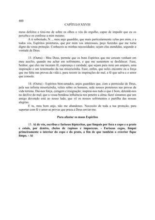 400
                                     CAPÍTULO XXVIII

meus defeitos e tirai-me de sobre os olhos o véu do orgulho, capaz de impedir que eu os
perceba e os confesse a mim mesmo.
       A ti sobretudo, N..., meu anjo guardião, que mais particularmente velas por mim, e a
todos vós, Espíritos protetores, que por mim vos interessais, peço fazerdes que me torne
digno da vossa proteção. Conheceis as minhas necessidades; sejam elas atendidas, segundo a
vontade de Deus.

        13. (Outra) - Meu Deus, permite que os bons Espíritos que me cercam venham em
meu auxílio, quando me achar em sofrimento, e que me sustentem se desfalecer. Faze,
Senhor, que eles me incutam fé, esperança e caridade; que sejam para mim um amparo, uma
inspiração e um testemunho da tua misericórdia. Faze, enfim, que neles encontre eu a força
que me falta nas provas da vida e, para resistir às inspirações do mal, a fé que salva e o amor
que consola.

        14. (Outra) - Espíritos bem-amados, anjos guardiães que, com a permissão de Deus,
pela sua infinita misericórdia, velais sobre os homens, sede nossos protetores nas provas da
vida terrena. Dai-nos força, coragem e resignação; inspirai-nos tudo o que é bom, detende-nos
no declive do mal; que a vossa bondosa influência nos penetre a alma; fazei sintamos que um
amigo devotado está ao nosso lado, que vê os nossos sofrimentos e partilha das nossas
alegrias.
        E tu, meu bom anjo, não me abandones. Necessito de toda a tua proteção, para
suportar com fé e amor as provas que praza a Deus enviar-me.

                               Para afastar os maus Espíritos

       15. Ai de vós, escribas e fariseus hipócritas, que limpais por fora o copo e o prato
e estais, por dentro, cheios de rapinas e impurezas. - Fariseus cegos, limpai
primeiramente o interior do copo e do prato, a fim de que também o exterior fique
limpo. - Ai
 