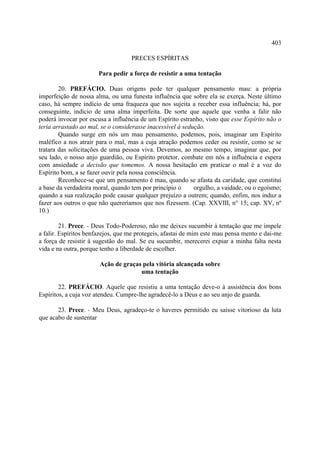 403

                                   PRECES ESPÍRITAS

                      Para pedir a força de resistir a uma tentação

        20. PREFÁCIO. Duas origens pede ter qualquer pensamento mau: a própria
imperfeição de nossa alma, ou uma funesta influência que sobre ela se exerça. Neste último
caso, há sempre indício de uma fraqueza que nos sujeita a receber essa influência; há, por
conseguinte, indício de uma alma imperfeita. De sorte que aquele que venha a falir não
poderá invocar por escusa a influência de um Espírito estranho, visto que esse Espírito não o
teria arrastado ao mal, se o considerasse inacessível à sedução.
        Quando surge em nós um mau pensamento, podemos, pois, imaginar um Espírito
maléfico a nos atrair para o mal, mas a cuja atração podemos ceder ou resistir, como se se
tratara das solicitações de uma pessoa viva. Devemos, ao mesmo tempo, imaginar que, por
seu lado, o nosso anjo guardião, ou Espírito protetor, combate em nós a influência e espera
com ansiedade a decisão que tomemos. A nossa hesitação em praticar o mal é a voz do
Espírito bom, a se fazer ouvir pela nossa consciência.
        Reconhece-se que um pensamento é mau, quando se afasta da caridade, que constitui
a base da verdadeira moral, quando tem por princípio o      orgulho, a vaidade, ou o egoísmo;
quando a sua realização pode causar qualquer prejuízo a outrem; quando, enfim, nos induz a
fazer aos outros o que não quereríamos que nos fizessem. (Cap. XXVIII, n° 15; cap. XV, nº
10.)

         21. Prece. - Deus Todo-Poderoso, não me deixes sucumbir à tentação que me impele
a falir. Espíritos benfazejos, que me protegeis, afastai de mim este mau pensa mento e dai-me
a força de resistir à sugestão do mal. Se eu sucumbir, merecerei expiar a minha falta nesta
vida e na outra, porque tenho a liberdade de escolher.

                       Ação de graças pela vitória alcançada sobre
                                     uma tentação

        22. PREFÁCIO. Aquele que resistiu a uma tentação deve-o à assistência dos bons
Espíritos, a cuja voz atendeu. Cumpre-lhe agradecê-lo a Deus e ao seu anjo de guarda.

       23. Prece. - Meu Deus, agradeço-te o haveres permitido eu saísse vitorioso da luta
que acabo de sustentar
 