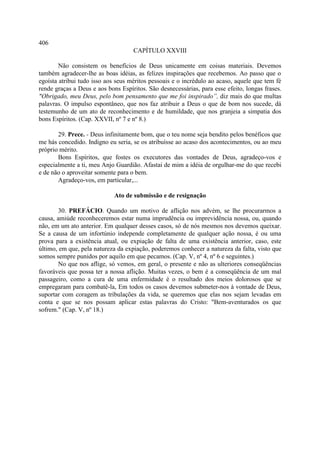 406
                                    CAPÍTULO XXVIII

        Não consistem os benefícios de Deus unicamente em coisas materiais. Devemos
também agradecer-lhe as boas idéias, as felizes inspirações que recebemos. Ao passo que o
egoísta atribui tudo isso aos seus méritos pessoais e o incrédulo ao acaso, aquele que tem fé
rende graças a Deus e aos bons Espíritos. São desnecessárias, para esse efeito, longas frases.
"Obrigado, meu Deus, pelo bom pensamento que me foi inspirado”, diz mais do que multas
palavras. O impulso espontâneo, que nos faz atribuir a Deus o que de bom nos sucede, dá
testemunho de um ato de reconhecimento e de humildade, que nos granjeia a simpatia dos
bons Espíritos. (Cap. XXVII, nº 7 e nº 8.)

       29. Prece. - Deus infinitamente bom, que o teu nome seja bendito pelos benéficos que
me hás concedido. Indigno eu seria, se os atribuísse ao acaso dos acontecimentos, ou ao meu
próprio mérito.
       Bons Espíritos, que fostes os executores das vontades de Deus, agradeço-vos e
especialmente a ti, meu Anjo Guardião. Afastai de mim a idéia de orgulhar-me do que recebi
e de não o aproveitar somente para o bem.
       Agradeço-vos, em particular,...

                             Ato de submissão e de resignação

        30. PREFÁCIO. Quando um motivo de aflição nos advém, se lhe procurarmos a
causa, amiúde reconheceremos estar numa imprudência ou imprevidência nossa, ou, quando
não, em um ato anterior. Em qualquer desses casos, só de nós mesmos nos devemos queixar.
Se a causa de um infortúnio independe completamente de qualquer ação nossa, é ou uma
prova para a existência atual, ou expiação de falta de uma existência anterior, caso, este
último, em que, pela natureza da expiação, poderemos conhecer a natureza da falta, visto que
somos sempre punidos por aquilo em que pecamos. (Cap. V, nº 4, nº 6 e seguintes.)
        No que nos aflige, só vemos, em geral, o presente e não as ulteriores conseqüências
favoráveis que possa ter a nossa aflição. Muitas vezes, o bem é a conseqüência de um mal
passageiro, como a cura de uma enfermidade é o resultado dos meios dolorosos que se
empregaram para combatê-la, Em todos os casos devemos submeter-nos à vontade de Deus,
suportar com coragem as tribulações da vida, se queremos que elas nos sejam levadas em
conta e que se nos possam aplicar estas palavras do Cristo: "Bem-aventurados os que
sofrem." (Cap. V, nº 18.)
 