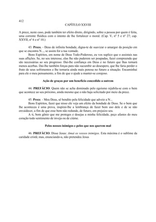 412
                                     CAPÍTULO XXVIII

A prece, neste caso, pode também ter efeito direto, dirigindo, sobre a pessoa por quem é feita,
uma corrente fluídica com o intento de lhe fortalecer o moral. (Cap. V, nº 5 e nº 27; cap.
XXVII, nº 6 e nº 10.)

        43. Prece. - Deus de infinita bondade, digna-te de suavizar o amargor da posição em
que se encontra N..., se assim for a tua vontade.
        Bons Espíritos, em nome de Deus Todo-Poderoso, eu vos suplico que o assistais nas
suas aflições. Se, no seu interesse, elas lhe não puderem ser poupadas, fazei compreenda que
são necessárias ao seu progresso. Dai-lhe confiança em Deus e no futuro que lhas tornará
menos acerbas. Dai-lhe também forças para não sucumbir ao desespero, que lhe faria perder o
fruto de seus sofrimentos e lhe tornaria ainda mais penosa no futuro a situação. Encaminhai
para ele o meu pensamento, a fim de que o ajude a manter-se corajoso.

                   Ação de graças por um benefício concedido a outrem

       44. PREFÁCIO. Quem não se acha dominado pelo egoísmo rejubila-se com o bem
que acontece ao seu próximo, ainda mesmo que o não haja solicitado por meio da prece.

       45. Prece. - Meu Deus, sê bendito pela felicidade que adveio a N...
       Bons Espíritos, fazei que nisso ele veja um efeito da bondade de Deus. Se o bem que
lhe aconteceu é uma prova, inspirai-lhe a lembrança de fazer bom uso dele e de se não
envaidecer, a fim de que esse bem não redunde, de futuro, em prejuízo seu.
       A ti, bom gênio que me proteges e desejas a minha felicidade, peço afastes do meu
coração todo sentimento de inveja ou de ciúme.

                    Pelos nossos inimigos e pelos que nos querem mal

       46. PREFÁCIO. Disse Jesus: Amai os vossos inimigos. Esta máxima é o sublime da
caridade cristã; mas, enunciando-a, não pretendeu Jesus
 