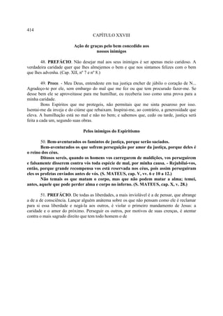 414
                                   CAPÍTULO XXVIII

                         Ação de graças pelo bem concedido aos
                                    nossos inimigos

       48. PREFÁCIO. Não desejar mal aos seus inimigos é ser apenas meio caridoso. A
verdadeira caridade quer que lhes almejemos o bem e que nos sintamos felizes com o bem
que lhes advenha. (Cap. XII, nº 7 e nº 8.)

         49. Prece. - Meu Deus, entendeste em tua justiça encher de júbilo o coração de N...
Agradeço-te por ele, sem embargo do mal que me fez ou que tem procurado fazer-me. Se
desse bem ele se aproveitasse para me humilhar, eu receberia isso como uma prova para a
minha caridade.
         Bons Espíritos que me protegeis, não permitais que me sinta pesaroso por isso.
Isentai-me da inveja e do ciúme que rebaixam. Inspirai-me, ao contrário, a generosidade que
eleva. A humilhação está no mal e não no bem; e sabemos que, cedo ou tarde, justiça será
feita a cada um, segundo suas obras.

                              Pelos inimigos do Espiritismo

        50. Bem-aventurados os famintos de justiça, porque serão saciados.
        Bem-aventurados os que sofrem perseguição por amor da justiça, porque deles é
o reino dos céus.
        Ditosos sereis, quando os homens vos carregarem de maldições, vos perseguirem
e falsamente disserem contra vós toda espécie de mal, por minha causa. - Rejubilai-vos,
então, porque grande recompensa vos está reservada nos céus, pois assim perseguiram
eles os profetas enviados antes de vós. (S. MATEUS, cap. V, vv. 6 e 10 a 12.)
        Não temais os que matam o corpo, mas que não podem matar a alma; temei,
antes, aquele que pode perder alma e corpo no inferno. (S. MATEUS, cap. X, v. 28.)

        51. PREFÁCIO. De todas as liberdades, a mais inviolável é a de pensar, que abrange
a de a de consciência. Lançar alguém anátema sobre os que não pensam como ele é reclamar
para si essa liberdade e negá-la aos outros, é violar o primeiro mandamento de Jesus: a
caridade e o amor do próximo. Perseguir os outros, por motivos de suas crenças, é atentar
contra o mais sagrado direito que tem todo homem o de
 