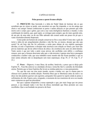 422
                                     CAPÍTULO XXVIII

                           Pelas pessoas a quem tivemos afeição

        62. PREFÁCIO. Que horrenda é a idéia do Nada! Quão de lastimar são os que
acreditam que no vácuo se perde, sem encontrar eco que lhe responda, a voz do amigo que
chora o seu amigo! Jamais conheceram as puras e santas afeiçoes os que pensam que todo
morre com o corpo; que o gênio, que com a sua vasta inteligência iluminou o mundo; é uma
combinação de matéria, que, qual sopro, se extingue para sempre; que do mais querido ente,
de um pai, de uma mãe, ou de um filho adorado não restará senão um pouco de pó que o
vento irremediavelmente dispersará.
        Como pode um homem de coração conservar-se frio a essa idéia? Como não o gela de
terror a idéia de um aniquilamento absoluto e não lhe faz, ao menos, desejar que não seja
assim? Se até hoje não lhe foi suficiente a razão para afastar de seu espírito quaisquer
dúvidas, aí está o Espiritismo a dissipar toda incerteza com relação ao futuro, por meio das
provas materiais que dá da sobrevivência da alma e da existência dos seres de além-túmulo.
Tanto assim é que por toda a parte essas provas são acolhidas com júbilo; a confiança
renasce, pois que o homem doravante sabe que a vida terrestre é apenas uma breve passagem
conducente a melhor vida; que seus trabalhos neste mundo não lhe ficam perdidos e que as
mais santas afeições não se despedaçam sem mais esperanças. (Cap. IV, n° 18; Cap. V, n°
21.)

        63. Prece. - Digna-te, ó meu Deus, de acolher, benévolo, a prece que te dirijo pelo
Espírito N... Faze-lhe entrever as claridades divinas e torna-lhe fácil o caminho da felicidade
eterna. Permite que os bons Espíritos lhe levem as minhas palavras e o meu pensamento.
        Tu, que tão caro me eras neste mundo, escuta a minha voz, que te chama para te
oferecer novo penhor da minha afeição. Permitiu Deus que te libertasses antes de mim e eu
disso me não poderia queixar sem egoísmo, porquanto fora querer-te sujeito ainda às penas e
sofrimentos da vida. Espero, pois, resignado, o momento de nos reunirmos de novo no mundo
mais venturoso no qual me precedeste.
        Sei que é apenas temporária a nossa separação e que, por mais longa que me possa
parecer, a sua duração nada é em face da ditosa eternidade que Deus promete aos seus
escolhidos. Que a sua bondade me preserve de fazer
 