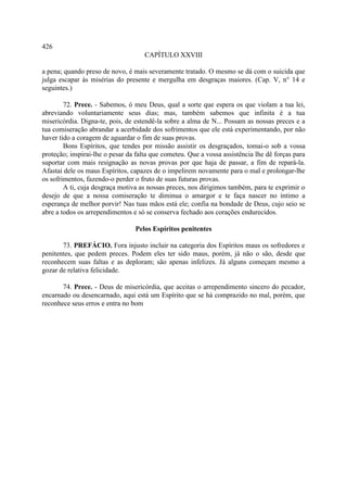 426
                                     CAPÍTULO XXVIII

a pena; quando preso de novo, é mais severamente tratado. O mesmo se dá com o suicida que
julga escapar às misérias do presente e mergulha em desgraças maiores. (Cap. V, n° 14 e
seguintes.)

        72. Prece. - Sabemos, ó meu Deus, qual a sorte que espera os que violam a tua lei,
abreviando voluntariamente seus dias; mas, também sabemos que infinita é a tua
misericórdia. Digna-te, pois, de estendê-la sobre a alma de N... Possam as nossas preces e a
tua comiseração abrandar a acerbidade dos sofrimentos que ele está experimentando, por não
haver tido a coragem de aguardar o fim de suas provas.
        Bons Espíritos, que tendes por missão assistir os desgraçados, tomai-o sob a vossa
proteção; inspirai-lhe o pesar da falta que cometeu. Que a vossa assistência lhe dê forças para
suportar com mais resignação as novas provas por que haja de passar, a fim de repará-la.
Afastai dele os maus Espíritos, capazes de o impelirem novamente para o mal e prolongar-lhe
os sofrimentos, fazendo-o perder o fruto de suas futuras provas.
        A ti, cuja desgraça motiva as nossas preces, nos dirigimos também, para te exprimir o
desejo de que a nossa comiseração te diminua o amargor e te faça nascer no íntimo a
esperança de melhor porvir! Nas tuas mãos está ele; confia na bondade de Deus, cujo seio se
abre a todos os arrependimentos e só se conserva fechado aos corações endurecidos.

                                 Pelos Espíritos penitentes

       73. PREFÁCIO. Fora injusto incluir na categoria dos Espíritos maus os sofredores e
penitentes, que pedem preces. Podem eles ter sido maus, porém, já não o são, desde que
reconhecem suas faltas e as deploram; são apenas infelizes. Já alguns começam mesmo a
gozar de relativa felicidade.

       74. Prece. - Deus de misericórdia, que aceitas o arrependimento sincero do pecador,
encarnado ou desencarnado, aqui está um Espírito que se há comprazido no mal, porém, que
reconhece seus erros e entra no bom
 