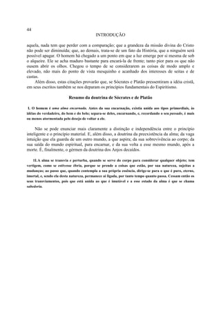 44
                                          INTRODUÇÃO

aquela, nada tem que perder com a comparação; que a grandeza da missão divina do Cristo
não pode ser diminuída; que, ao demais, trata-se de um fato da História, que a ninguém será
possível apagar. O homem há chegado a um ponto em que a luz emerge por si mesma de sob
o alqueire. Ele se acha maduro bastante para encará-la de frente; tanto pior para os que não
ousem abrir os olhos. Chegou o tempo de se considerarem as coisas de modo amplo e
elevado, não mais do ponto de vista mesquinho e acanhado dos interesses de seitas e de
castas.
     Além disso, estas citações provarão que, se Sócrates e Platão pressentiram a idéia cristã,
em seus escritos também se nos deparam os princípios fundamentais do Espiritismo.

                          Resumo da doutrina de Sócrates e de Platão

 I. O homem é uma alma encarnada. Antes da sua encarnação, existia unida aos tipos primordiais, às
idéias do verdadeiro, do bem e do belo; separa-se deles, encarnando, e, recordando o seu passado, é mais
ou menos atormentada pelo desejo de voltar a ele.

     Não se pode enunciar mais claramente a distinção e independência entre o princípio
inteligente e o princípio material. E, além disso, a doutrina da preexistência da alma; da vaga
intuição que ela guarda de um outro mundo, a que aspira; da sua sobrevivência ao corpo; da
sua saída do mundo espiritual, para encarnar, e da sua volta a esse mesmo mundo, após a
morte. É, finalmente, o gérmen da doutrina dos Anjos decaídos.

    1I.A alma se transvia e perturba, quando se serve do corpo para considerar qualquer objeto; tem
vertigem, como se estivesse ébria, porque se prende a coisas que estão, por sua natureza, sujeitas a
mudanças; ao passo que, quando contempla a sua própria essência, dirige-se para o que é puro, eterno,
imortal, e, sendo ela desta natureza, permanece aí ligada, por tanto tempo quanto passa. Cessam então os
seus transviamentos, pois que está unida ao que é imutável e a esse estado da alma é que se chama
sabedoria.
 