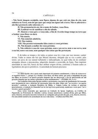 54
                                              CAPÍTULO 1

- Não fareis imagem esculpida, nem figura alguma do que está em cima do céu, nem
embaixo na Terra, nem do que quer que esteja nas águas sob a terra. Não os adorareis e
não lhes prestareis culto soberano. (¹)
       II. Não pronunciareis em vão o nome do Senhor, vosso Deus.
       III. Lembrai-vos de santificar o dia do sábado.
       IV. Honrai a vosso pai e a vossa mãe, a fim de viverdes longo tempo na terra que
o Senhor vosso Deus vos dará.
       V. Não mateis.
       VI. Não cometais adultério.
       VII. Não roubeis.
       VIII. Não presteis testemunho falso contra o vosso próximo.
       IX. Não desejeis a mulher do vosso próximo.
       X. Não cobiceis a casa do vosso próximo, nem o seu servo, nem a sua serva, nem
o seu boi, nem o seu asno, nem qualquer das coisas que lhe pertençam.

        É de todos os tempos e de todos os países essa lei e tem, por isso mesmo, caráter
divino. Todas as outras são leis que Moisés decretou, obrigado que se via a conter, pelo
temor, um povo de seu natural turbulento e indisciplinado, no qual tinha ele de combater
arraigados abusos e preconceitos, adquiridos durante a escravidão do Egito. Para imprimir
autoridade às suas leis, houve de lhes atribuir origem divina, conforme o fizeram todos os
legisladores dos povos primitivos. A autoridade do homem precisava

____________
         (1) Allan Kardec cita a parte mais importante do primeiro mandamento, e deixa de transcrever
as seguintes frases: “... porque eu, o Senhor vosso Deus, sou Deus zeloso, que puno a iniquidade dos pais
nos filhos, na terceira e na quarta gerações daqueles que me aborrecem, e uso de misericórdia até mil
gerações daqueles que me amam e guardam os meus mandamentos." - (ÊXODO, XX, 5 e 6.)
         Nas traduções feitas pelas Igrejas católica e protestantes, essa parte do mandamento foi truncada
para harmonizá-la com a doutrina da encarnação única da alma. Onde está "na terceira e na quarta
gerações", conforme a tradução Brasileira da Bíblia, a Vulgata Latina (in tertiam et quartam
generationem), a tradução de Zamenhof (en la tria kaj kvara generacioj), mudaram o texto para "até à
terceira e quarta gerações".
         Esses textos truncados que aparecem na tradução da Igreja Anglicana, na Católica de
Figueiredo, na Protestante de Almeida e outras, tornam monstruosa a justiça divina, pois que filhos,
netos, bisnetos, tetranetos inocentes teriam de ser castigados pelo pecado dos pais, avós, bisavós, tetravós.
Foi uma infeliz tentativa de acomodação da Lei à vida única. - A Editora da FEB, 1947.
 