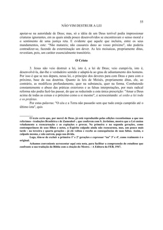 55
                                   NÃO VIM DESTRUIR A LEI

apoiar-se na autoridade de Deus; mas, só a idéia de um Deus terrível podia impressionar
criaturas ignorantes, em as quais ainda pouco desenvolvidos se encontravam o senso moral e
o sentimento de uma justiça reta. E evidente que aquele que incluíra, entre os seus
mandamentos, este: “Não matareis; não causareis dano ao vosso próximo", não poderia
contradizer-se, fazendo da exterminação um dever. As leis moisaicas, propriamente ditas,
revestiam, pois, um caráter essencialmente transitório.

                                               O Cristo

        3. Jesus não veio destruir a lei, isto é, a lei de Deus; veio cumpri-la, isto é,
desenvolvê-la, dar-lhe o verdadeiro sentido e adaptá-la ao grau de adiantamento dos homens.
Por isso é que se nos depara, nessa lei, o principio dos deveres para com Deus e para com o
próximo, base da sua doutrina. Quanto às leis de Moisés, propriamente ditas, ele, ao
contrário, as modificou profundamente, quer na substancia, quer na forma. Combatendo
constantemente o abuso das práticas exteriores e as falsas interpretações, por mais radical
reforma não podia fazê-las passar, do que as reduzindo a esta única prescrição: "Amar a Deus
acima de todas as coisas e o próximo como a si mesmo", e acrescentando: aí estão a lei toda
e os profetas.
        Por estas palavras: "O céu e a Terra não passarão sem que tudo esteja cumprido até o
último iota", quis

________
          O texto certo que, por mercê de Deus, já está reproduzido pelas edições recentíssimas a que nos
referimos - traduções Brasileira e de Zamenhof -, que conferem com S. Jerônimo, mostra que a Lei ensina
veladamente a reencarnação e as expiações e provas. Na primeira e na segunda gerações, como
contemporâneos de seus filhos e netos, o Espírito culpado ainda não reencarnou, mas, um pouco mais
tarde - na terceira e quarta gerações - já ele voltou e recebe as consequências de suas faltas. Assim, o
culpado mesmo, e não outrem, paga sua dívida.
          Logo, têm-se de excluir a primeira 1ª e 2ª gerações e expressar “na” 3ª e 4ª, como realmente é o
original.
          Achamos conveniente acrescentar aqui esta nota, para facilitar a compreensão do estudioso que
confronte a sua tradução da Bíblia com a citação do Mestre. - A Editora da FEB, 1947.
 