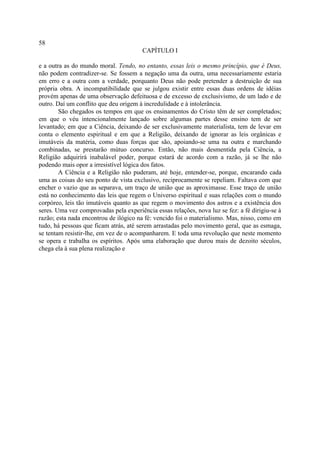 58
                                        CAPÍTULO I

e a outra as do mundo moral. Tendo, no entanto, essas leis o mesmo princípio, que é Deus,
não podem contradizer-se. Se fossem a negação uma da outra, uma necessariamente estaria
em erro e a outra com a verdade, porquanto Deus não pode pretender a destruição de sua
própria obra. A incompatibilidade que se julgou existir entre essas duas ordens de idéias
provém apenas de uma observação defeituosa e de excesso de exclusivismo, de um lado e de
outro. Daí um conflito que deu origem à incredulidade e à intolerância.
        São chegados os tempos em que os ensinamentos do Cristo têm de ser completados;
em que o véu intencionalmente lançado sobre algumas partes desse ensino tem de ser
levantado; em que a Ciência, deixando de ser exclusivamente materialista, tem de levar em
conta o elemento espiritual e em que a Religião, deixando de ignorar as leis orgânicas e
imutáveis da matéria, como duas forças que são, apoiando-se uma na outra e marchando
combinadas, se prestarão mútuo concurso. Então, não mais desmentida pela Ciência, a
Religião adquirirá inabalável poder, porque estará de acordo com a razão, já se lhe não
podendo mais opor a irresistível lógica dos fatos.
        A Ciência e a Religião não puderam, até hoje, entender-se, porque, encarando cada
uma as coisas do seu ponto de vista exclusivo, reciprocamente se repeliam. Faltava com que
encher o vazio que as separava, um traço de união que as aproximasse. Esse traço de união
está no conhecimento das leis que regem o Universo espiritual e suas relações com o mundo
corpóreo, leis tão imutáveis quanto as que regem o movimento dos astros e a existência dos
seres. Uma vez comprovadas pela experiência essas relações, nova luz se fez: a fé dirigiu-se à
razão; esta nada encontrou de ilógico na fé: vencido foi o materialismo. Mas, nisso, como em
tudo, há pessoas que ficam atrás, até serem arrastadas pelo movimento geral, que as esmaga,
se tentam resistir-lhe, em vez de o acompanharem. E toda uma revolução que neste momento
se opera e trabalha os espíritos. Após uma elaboração que durou mais de dezoito séculos,
chega ela à sua plena realização e
 