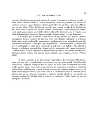 61
                               NÃO VIM DESTRUIR A LEI

material, redundava em proveito do espírito das trevas. Como sabeis, cristãos, o coração e o
amor têm de caminhar unidos à Ciência. O reino do Cristo, ah! passados que são dezoito
séculos e apesar do sangue de tantos mártires, ainda não veio. Cristãos, voltai para o Mestre,
que vos quer salvar. Tudo é fácil àquele que crê e ama; o amor o enche de inefável alegria.
Sim, meus filhos, o mundo está abalado; os bons Espíritos vo-lo dizem sobejamente; dobrai-
vos à rajada que anuncia a tempestade, a fim de não serdes derribados, isto é, preparai-vos e
não imiteis as virgens loucas, que foram apanhadas desprevenidas à chegada do esposo.
        A revolução que se apresta é antes moral do que material. Os grandes Espíritos,
mensageiros divinos, sopram a fé, para que todos vós, obreiros esclarecidos e ardorosos,
façais ouvir a vossa voz humilde, porquanto sois o grão de areia; mas, sem grãos de areia, não
existiriam as montanhas. Assim, pois, que estas palavras - "Somos pequenos" - careçam para
vós de significação. A cada um a sua missão, a cada um o seu trabalho. Não constrói a
formiga o edifício de sua república e imperceptíveis animálculos não elevam continentes?
Começou a nova cruzada. Apóstolos da paz universal, que não de uma guerra, modernos São
Bernardos, olhai e marchai para frente; a lei dos mundos é a do progresso. Fénelon. (Poitiers,
1861.)

       11. Santo Agostinho é um dos maiores vulgarizadores do Espiritismo. Manifesta-se
quase por toda parte. A razão disso, encontramo-la na vida desse grande filósofo cristão.
Pertence ele à vigorosa falange do Pais da Igreja, aos quais deve a cristandade seus mais
sólidos esteios. Como vários outros, foi arrancado ao paganismo, ou melhor, à impiedade
mais profunda, pelo fulgor da verdade. Quando, entregue aos maiores excessos, sentiu em sua
alma aquela singular vibração que o fez voltar a si e compreender que a felicidade estava
alhures, que não nos prazeres enervantes e fugitivos; quando, afinal, no seu caminho de
Damasco, também lhe foi dado ouvir a santa voz a clamar-lhe: "Saulo, Saulo, por que me
persegues?" exclamou:
 