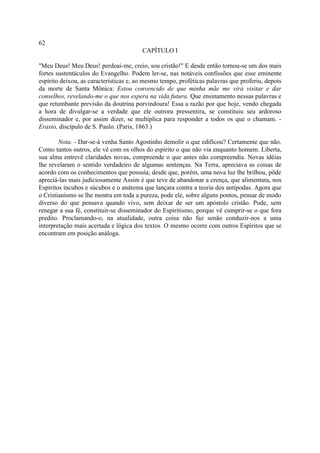 62
                                        CAPÍTULO I

"Meu Deus! Meu Deus! perdoai-me, creio, sou cristão!" E desde então tornou-se um dos mais
fortes sustentáculos do Evangelho. Podem ler-se, nas notáveis confissões que esse eminente
espírito deixou, as características e, ao mesmo tempo, proféticas palavras que proferiu, depois
da morte de Santa Mônica: Estou convencido de que minha mãe me virá visitar e dar
conselhos, revelando-me o que nos espera na vida futura. Que ensinamento nessas palavras e
que retumbante previsão da doutrina porvindoura! Essa a razão por que hoje, vendo chegada
a hora de divulgar-se a verdade que ele outrora pressentira, se constituiu seu ardoroso
disseminador e, por assim dizer, se multiplica para responder a todos os que o chamam. -
Erasto, discípulo de S. Paulo. (Paris, 1863.)

        Nota. - Dar-se-á venha Santo Agostinho demolir o que edificou? Certamente que não.
Como tantos outros, ele vê com os olhos do espírito o que não via enquanto homem. Liberta,
sua alma entrevê claridades novas, compreende o que antes não compreendia. Novas idéias
lhe revelaram o sentido verdadeiro de algumas sentenças. Na Terra, apreciava as coisas de
acordo com os conhecimentos que possuía; desde que, porém, uma nova luz lhe brilhou, pôde
apreciá-las mais judiciosamente Assim é que teve de abandonar a crença, que alimentara, nos
Espíritos íncubos e súcubos e o anátema que lançara contra a teoria dos antípodas. Agora que
o Cristianismo se lhe mostra em toda a pureza, pode ele, sobre alguns pontos, pensar de modo
diverso do que pensava quando vivo, sem deixar de ser um apóstolo cristão. Pode, sem
renegar a sua fé, constituir-se disseminador do Espiritismo, porque vê cumprir-se o que fora
predito. Proclamando-o, na atualidade, outra coisa não faz senão conduzir-nos a uma
interpretação mais acertada e lógica dos textos. O mesmo ocorre com outros Espíritos que se
encontram em posição análoga.
 