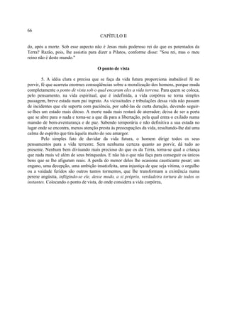 66
                                       CAPÍTULO II

do, após a morte. Sob esse aspecto não é Jesus mais poderoso rei do que os potentados da
Terra? Razão, pois, lhe assistia para dizer a Pilatos, conforme disse: "Sou rei, mas o meu
reino não é deste mundo."

                                     O ponto de vista

        5. A idéia clara e precisa que se faça da vida futura proporciona inabalável fé no
porvir, fé que acarreta enormes conseqüências sobre a moralização dos homens, porque muda
completamente o ponto de vista sob o qual encaram eles a vida terrena. Para quem se coloca,
pelo pensamento, na vida espiritual, que é indefinida, a vida corpórea se torna simples
passagem, breve estada num pai ingrato. As vicissitudes e tribulações dessa vida não passam
de incidentes que ele suporta com paciência, por sabê-las de curta duração, devendo seguir-
se-lhes um estado mais ditoso. A morte nada mais restará de aterrador; deixa de ser a porta
que se abre para o nada e torna-se a que dá para a libertação, pela qual entra o exilado numa
mansão de bem-aventurança e de paz. Sabendo temporária e não definitiva a sua estada no
lugar onde se encontra, menos atenção presta às preocupações da vida, resultando-lhe daí uma
calma de espírito que tira àquela muito do seu amargor.
        Pelo simples fato de duvidar da vida futura, o homem dirige todos os seus
pensamentos para a vida terrestre. Sem nenhuma certeza quanto ao porvir, dá tudo ao
presente. Nenhum bem divisando mais precioso do que os da Terra, torna-se qual a criança
que nada mais vê além de seus brinquedos. E não há o que não faça para conseguir os únicos
bens que se lhe afiguram reais. A perda do menor deles lhe ocasiona causticante pesar; um
engano, uma decepção, uma ambição insatisfeita, uma injustiça de que seja vítima, o orgulho
ou a vaidade feridos são outros tantos tormentos, que lhe transformam a existência numa
perene angústia, infligindo-se ele, desse modo, a si próprio, verdadeira tortura de todos os
instantes. Colocando o ponto de vista, de onde considera a vida corpórea,
 