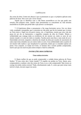 68
                                        CAPÍTULO II

das coisas da alma. Contra tais abusos é que se premunem os que a si próprios aplicam estas
palavras de Jesus: Meu reino não é deste mundo.
       Aquele que se identifica com a vida futura assemelha-se ao rico que perde sem
emoção uma pequena soma. Aquele cujos pensamentos se concentram na vida terrestre
assemelha-se ao pobre que perde tudo o que possui e se desespera.

        7. O Espiritismo dilata o pensamento e lhe rasga horizontes novos. Em vez dessa
visão, acanhada e mesquinha, que o concentra na vida atual, que faz do instante que vivemos
na Terra único e frágil eixo do porvir eterno, ele, o Espiritismo, mostra que essa vida não
passa de um elo no harmonioso e magnífico conjunto da obra do Criador. Mostra a
solidariedade que conjuga todas as existências de um mesmo ser, todos os seres de um
mesmo mundo e os seres de todos os mundos. Faculta assim uma base e uma razão de ser à
fraternidade universal, enquanto a doutrina da criação da alma por ocasião do nascimento de
cada corpo torna estranhos uns aos outros todos os seres. Essa solidariedade entre as partes de
um mesmo todo explica o que inexplicável se apresenta, desde que se considere apenas um
ponto. Esse conjunto, ao tempo do Cristo, os homens não o teriam podido compreender,
motivo por que ele reservou para outros tempos o fazê-lo conhecido.

                             INSTRUÇÕES DOS ESPÍRITOS

                                   Uma realeza terrestre

        8. Quem melhor do que eu pode compreender a verdade destas palavras de Nosso
Senhor: "O meu reino não é deste mundo"? O orgulho me perdeu na Terra. Quem, pois,
compreenderia o nenhum valor dos reinos da Terra, se eu o não compreendia? Que trouxe eu
comigo da minha realeza terrena? Nada, absolutamente nada. E, como que para tornar mais
terrível a lição, ela nem sequer me acom-
 