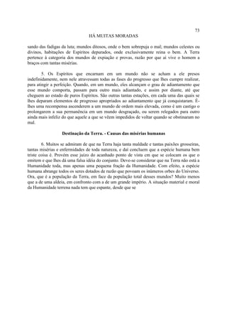 73
                                HÁ MUITAS MORADAS

sando das fadigas da luta; mundos ditosos, onde o bem sobrepuja o mal; mundos celestes ou
divinos, habitações de Espíritos depurados, onde exclusivamente reina o bem. A Terra
pertence à categoria dos mundos de expiação e provas, razão por que aí vive o homem a
braços com tantas misérias.

        5. Os Espíritos que encarnam em um mundo não se acham a ele presos
indefinidamente, nem nele atravessam todas as fases do progresso que lhes cumpre realizar,
para atingir a perfeição. Quando, em um mundo, eles alcançam o grau de adiantamento que
esse mundo comporta, passam para outro mais adiantado, e assim por diante, até que
cheguem ao estado de puros Espíritos. São outras tantas estações, em cada uma das quais se
lhes deparam elementos de progresso apropriados ao adiantamento que já conquistaram. É-
lhes uma recompensa ascenderem a um mundo de ordem mais elevada, como é um castigo o
prolongarem a sua permanência em um mundo desgraçado, ou serem relegados para outro
ainda mais infeliz do que aquele a que se vêem impedidos de voltar quando se obstinaram no
mal.

                  Destinação da Terra. - Causas das misérias humanas

        6. Muitos se admiram de que na Terra haja tanta maldade e tantas paixões grosseiras,
tantas misérias e enfermidades de toda natureza, e daí concluem que a espécie humana bem
triste coisa é. Provém esse juízo do acanhado ponto de vista cm que se colocam os que o
emitem e que lhes dá uma falsa idéia do conjunto. Deve-se considerar que na Terra não está a
Humanidade toda, mas apenas uma pequena fração da Humanidade. Com efeito, a espécie
humana abrange todos os seres dotados de razão que povoam os inúmeros orbes do Universo.
Ora, que é a população da Terra, em face da população total desses mundos? Muito menos
que a de uma aldeia, em confronto com a de um grande império. A situação material e moral
da Humanidade terrena nada tem que espante, desde que se
 
