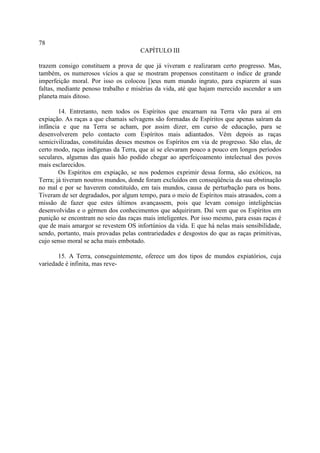 78
                                      CAPÍTULO III

trazem consigo constituem a prova de que já viveram e realizaram certo progresso. Mas,
também, os numerosos vícios a que se mostram propensos constituem o índice de grande
imperfeição moral. Por isso os colocou [)eus num mundo ingrato, para expiarem aí suas
faltas, mediante penoso trabalho e misérias da vida, até que hajam merecido ascender a um
planeta mais ditoso.

        14. Entretanto, nem todos os Espíritos que encarnam na Terra vão para aí em
expiação. As raças a que chamais selvagens são formadas de Espíritos que apenas saíram da
infância e que na Terra se acham, por assim dizer, em curso de educação, para se
desenvolverem pelo contacto com Espíritos mais adiantados. Vêm depois as raças
semicivilizadas, constituídas desses mesmos os Espíritos em via de progresso. São elas, de
certo modo, raças indígenas da Terra, que aí se elevaram pouco a pouco em longos períodos
seculares, algumas das quais hão podido chegar ao aperfeiçoamento intelectual dos povos
mais esclarecidos.
        Os Espíritos em expiação, se nos podemos exprimir dessa forma, são exóticos, na
Terra; já tiveram noutros mundos, donde foram excluídos em conseqüência da sua obstinação
no mal e por se haverem constituído, em tais mundos, causa de perturbação para os bons.
Tiveram de ser degradados, por algum tempo, para o meio de Espíritos mais atrasados, com a
missão de fazer que estes últimos avançassem, pois que levam consigo inteligências
desenvolvidas e o gérmen dos conhecimentos que adquiriram. Daí vem que os Espíritos em
punição se encontram no seio das raças mais inteligentes. Por isso mesmo, para essas raças é
que de mais amargor se revestem OS infortúnios da vida. E que há nelas mais sensibilidade,
sendo, portanto, mais provadas pelas contrariedades e desgostos do que as raças primitivas,
cujo senso moral se acha mais embotado.

       15. A Terra, conseguintemente, oferece um dos tipos de mundos expiatórios, cuja
variedade é infinita, mas reve-
 