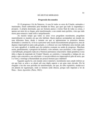 81
                                 HÁ MUITAS MORADAS

                                  Progressão dos mundos

        19. O progresso é lei da Natureza. A essa lei todos os seres da Criação, animados e
inanimados, foram submetidos pela bondade de Deus, que quer que tudo se engrandeça e
prospere. A própria destruição, que aos homens parece o termo final de todas as coisas, é
apenas uni meio de se chegar, pela transformação, a um estado mais perfeito, visto que tudo
morre para renascer e nada sofre o aniquilamento.
        Ao mesmo tempo que todos os seres vivos progridem moralmente, progridem
materialmente os mundos em que eles habitam. Quem pudesse acompanhar um mundo em
suas diferentes fases, desde o instante em que se aglomeraram os primeiros átomos
destinados e constituí-lo, vê-lo-ia a percorrer uma escala incessantemente progressiva, mas de
degraus imperceptíveis para cada geração, e a oferecer aos seus habitantes uma morada cada
vez mais agradável, à medida que eles próprios avançam na senda do progresso. Marcham
assim, paralelamente, o progresso do homem, o dos animais, seus auxiliares, o dos vegetais e
o da habitação, porquanto nada em a Natureza permanece estacionário. Quão grandiosa é essa
idéia e digna da majestade do Criador! Quanto, ao contrário, é mesquinha e indigna do seu
poder a que concentra a sua solicitude e a sua providência no imperceptível grão de areia, que
é a Terra, e restringe a Humanidade aos poucos homens que a habitam!
        Segundo aquela lei, este mundo esteve material e moralmente num estado inferior ao
em que hoje se acha e se alçará sob esse duplo aspecto a um grau mais elevado. Ele há
chegado a um dos seus períodos de transformação, em que, de orbe expiatório, mudar-se-á
em planeta de regeneração, onde os homens serão ditosos, porque nele imperará a lei de
Deus. - Santo Agostinho. (Paris, 1862.)
 