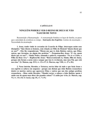 83




                                     CAPÍTULO IV

          NINGUÉM PODERÁ VER O REINO DE DEUS SE NÃO
                      NASCER DE NOVO

       Ressurreição e Reencarnação. - A reencarnação fortalece os laços de família, ao passo
que a unicidade da existência os rompe. - Instruções dos Espíritos: Limites da encarnação. -
Necessidade da encarnação.

       1. Jesus, tendo vindo às cercanias de Cezaréia de Filipe, interrogou assim seus
discípulos: “Que dizem os homens, com relação ao Filho do Homem? Quem dizem que
eu sou?” - Eles lhe responderam: “Dizem uns que és João Batista; outros, que Elias;
outros, que Jeremias, ou algum dos profetas.” - Perguntou-lhes Jesus: “E vós, quem
dizeis que eu sou?” - Simão Pedro, tomando a palavra, respondeu: “Tu és o Cristo, o
Filho do Deus vivo.” - Replicou-lhe Jesus: “Bem-aventurado és, Simão, filho de Jonas,
porque não foram a carne nem o sangue que isso te revelaram, mas meu Pai, que está
nos céus.” (S. Mateus, cap. XVI, vv. 13 a 17; S. Marcos, cap. VIII, vv. 27 a 30.)

        2. Nesse ínterim, Herodes, o Tetrarca, ouvira falar de tudo o que fazia Jesus e
seu espírito se achava em suspenso - porque uns diziam que João Batista ressuscitara
dentre os mortos; outros que aparecera Elias; e outros que uns dos antigos profetas
ressuscitara. - Disse então Herodes: “Mandei cortar a cabeça a João Batista; quem é
então esse de quem ouço dizer tão grandes coisas?” E ardia por vê-lo. (S. Marcos, cap.
VI, vv. 14 a 16; S. Lucas, cap. IX, vv. 7 a 9.)
 
