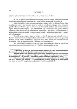86
                                              CAPÍTULO IV

deram lugar, como se comprovará um dia, sem equívoco possível. (1)

        8. Para se apanhar o verdadeiro sentido dessas palavras, cumpre também se atente na
significação do termo água que ali não fora empregado na acepção que lhe é própria.
        Muito imperfeitos eram os conhecimentos dos antigos sobre as ciências físicas. Eles
acreditavam que a Terra saíra das águas e, por isso, consideravam a água como elemento
gerador absoluto. Assim é que na Gênese se lê: "O Espírito de Deus era levado sobre as
águas; flutuava sobre as águas; - Que o firmamento seja feito no meio das águas; - Que as
águas que estão debaixo do céu se reúnam em um só lugar e que apareça o elemento árido; -
Que as águas produzam animais vivos que nadem na água e pássaros que voem sobre a terra e
sob o firmamento."
        Segundo essa crença, a água se tornara o símbolo da natureza material, como o
Espírito era o da natureza inteligente. Estas palavras: "Se o homem não renasce da água e do
Espírito, ou em água e em Espírito", significam pois: "Se o homem não renasce com seu
corpo e sua alma." E nesse sentido que a principio as compreenderam.
        Tal interpretação se justifica, aliás, por estas outras palavras: O que é nascido da
carne é carne e o que é nascido do Espírito é Espírito. Jesus estabelece aí uma

______________
         (1) A tradução de Osterwald está conforme o texto primitivo. Diz: “Não renasce da água e do
Espírito”; a de Sacy diz: do Santo Espírito; a de Lamennais: do Espírito Santo.
         À nota de Allan Kardec, podemos hoje acrescentar que as modernas traduções já restituíram o
texto primitivo, pois que só imprimem “Espírito” e não Espírito Santo. Examinamos a tradução
brasileira, a inglesa, a em esperanto, a de Ferreira de Almeida, e todas elas está somente “Espírito”.
         Além dessas modernas, encontramos a confirmação numa latina de Theodoro de Beza, de 1642,
que diz: “...genitus ex aqua et Spiritu...” “...et quod genitum est ex Spiritu, spiritus est.” É fora de dúvida
que a palavra “Santo” foi interpolada, como diz Kardec. - A Editora da FEB, 1947.
 