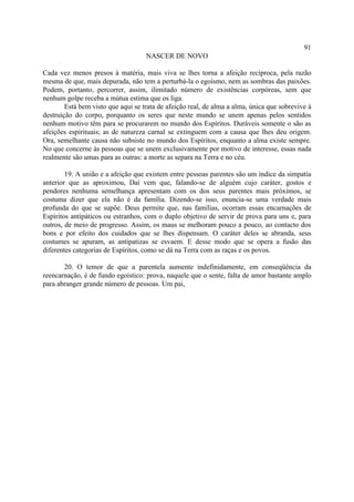 91
                                    NASCER DE NOVO

Cada vez menos presos à matéria, mais viva se lhes torna a afeição recíproca, pela razão
mesma de que, mais depurada, não tem a perturbá-la o egoísmo, nem as sombras das paixões.
Podem, portanto, percorrer, assim, ilimitado número de existências corpóreas, sem que
nenhum golpe receba a mútua estima que os liga.
        Está bem visto que aqui se trata de afeição real, de alma a alma, única que sobrevive à
destruição do corpo, porquanto os seres que neste mundo se unem apenas pelos sentidos
nenhum motivo têm para se procurarem no mundo dos Espíritos. Duráveis somente o são as
afeições espirituais; as de natureza carnal se extinguem com a causa que lhes deu origem.
Ora, semelhante causa não subsiste no mundo dos Espíritos, enquanto a alma existe sempre.
No que concerne às pessoas que se unem exclusivamente por motivo de interesse, essas nada
realmente são umas para as outras: a morte as separa na Terra e no céu.

        19. A união e a afeição que existem entre pessoas parentes são um índice da simpatia
anterior que as aproximou, Daí vem que, falando-se de alguém cujo caráter, gostos e
pendores nenhuma semelhança apresentam com os dos seus parentes mais próximos, se
costuma dizer que ela não é da família. Dizendo-se isso, enuncia-se uma verdade mais
profunda do que se supõe. Deus permite que, nas famílias, ocorram essas encarnações de
Espíritos antipáticos ou estranhos, com o duplo objetivo de servir de prova para uns e, para
outros, de meio de progresso. Assim, os maus se melhoram pouco a pouco, ao contacto dos
bons e por efeito dos cuidados que se lhes dispensam. O caráter deles se abranda, seus
costumes se apuram, as antipatizas se esvaem. E desse modo que se opera a fusão das
diferentes categorias de Espíritos, como se dá na Terra com as raças e os povos.

       20. O temor de que a parentela aumente indefinidamente, em conseqüência da
reencarnação, é de fundo egoístico: prova, naquele que o sente, falta de amor bastante amplo
para abranger grande número de pessoas. Um pai,
 