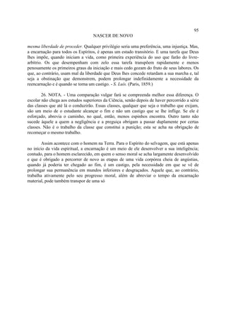 95
                                   NASCER DE NOVO

mesma liberdade de proceder. Qualquer privilégio seria uma preferência, uma injustiça. Mas,
a encarnação para todos os Espíritos, é apenas um estado transitório. E uma tarefa que Deus
lhes impõe, quando iniciam a vida, como primeira experiência do uso que farão do livre-
arbítrio. Os que desempenham com zelo essa tarefa transpõem rapidamente e menos
penosamente os primeiros graus da iniciação e mais cedo gozam do fruto de seus labores. Os
que, ao contrário, usam mal da liberdade que Deus lhes concede retardam a sua marcha e, tal
seja a obstinação que demonstrem, podem prolongar indefinidamente a necessidade da
reencarnação e é quando se torna um castigo. - S. Luís. (Paris, 1859.)

        26. NOTA. - Uma comparação vulgar fará se compreenda melhor essa diferença. O
escolar não chega aos estudos superiores da Ciência, senão depois de haver percorrido a série
das classes que até lá o conduzirão. Essas classes, qualquer que seja o trabalho que exijam,
são um meio de o estudante alcançar o fim e não um castigo que se lhe inflige. Se ele é
esforçado, abrevia o caminho, no qual, então, menos espinhos encontra. Outro tanto não
sucede àquele a quem a negligência e a preguiça obrigam a passar duplamente por certas
classes. Não é o trabalho da classe que constitui a punição; esta se acha na obrigação de
recomeçar o mesmo trabalho.

        Assim acontece com o homem na Terra. Para o Espírito do selvagem, que está apenas
no início da vida espiritual, a encarnação é um meio de ele desenvolver a sua inteligência;
contudo, para o homem esclarecido, em quem o senso moral se acha largamente desenvolvido
e que é obrigado a percorrer de novo as etapas de uma vida corpórea cheia de angústias,
quando já poderia ter chegado ao fim, é um castigo, pela necessidade em que se vê de
prolongar sua permanência em mundos inferiores e desgraçados. Aquele que, ao contrário,
trabalha ativamente pelo seu progresso moral, além de abreviar o tempo da encarnação
material, pode também transpor de uma só
 