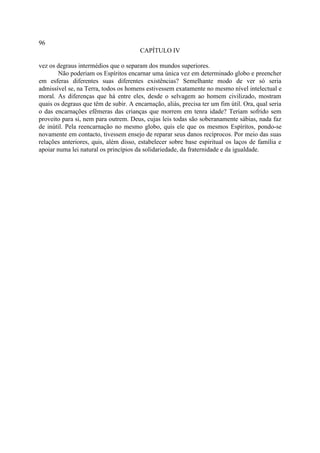96
                                        CAPÍTULO IV

vez os degraus intermédios que o separam dos mundos superiores.
        Não poderiam os Espíritos encarnar uma única vez em determinado globo e preencher
em esferas diferentes suas diferentes existências? Semelhante modo de ver só seria
admissível se, na Terra, todos os homens estivessem exatamente no mesmo nível intelectual e
moral. As diferenças que há entre eles, desde o selvagem ao homem civilizado, mostram
quais os degraus que têm de subir. A encarnação, aliás, precisa ter um fim útil. Ora, qual seria
o das encarnações efêmeras das crianças que morrem em tenra idade? Teriam sofrido sem
proveito para si, nem para outrem. Deus, cujas leis todas são soberanamente sábias, nada faz
de inútil. Pela reencarnação no mesmo globo, quis ele que os mesmos Espíritos, pondo-se
novamente em contacto, tivessem ensejo de reparar seus danos recíprocos. Por meio das suas
relações anteriores, quis, além disso, estabelecer sobre base espiritual os laços de família e
apoiar numa lei natural os princípios da solidariedade, da fraternidade e da igualdade.
 