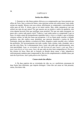 98
                                       CAPÍTULO V

                                    Justiça das aflições

        3. Somente na vida futura podem efetivar-se as compensações que Jesus promete aos
aflitos da Terra. Sem a certeza do futuro, estas máximas seriam um contra-senso; mais ainda:
seriam um engodo. Mesmo com essa certeza, dificilmente se compreende a conveniência de
sofrer para ser feliz. E, dizem, para se ter maior mérito. Mas, então, pergunta-se: por que
sofrem uns mais do que outros? Por que nascem uns na miséria e outros na opulência, sem
coisa alguma haverem feito que justifique essas posições? Por que uns nada conseguem, ao
passo que a outros tudo parece sorrir? Todavia, o que ainda menos se compreende é que os
bens e os males sejam tão desigualmente repartidos entre o vício e a virtude; e que os homens
virtuosos sofram, ao lado dos maus que prosperam. A fé no futuro pode consolar e infundir
paciência, mas não explica essas anomalias, que parecem desmentir a justiça de Deus.
Entretanto, desde que admita a existência de Deus, ninguém o pode conceber sem o infinito
das perfeições. Ele necessariamente tem todo o poder, toda a justiça, toda a bondade, sem o
que não seria Deus. Se é soberanamente bom e justo, não pode agir caprichosamente, nem
com parcialidade. Logo, as vicissitudes da vida derivam de uma causa e, pois que Deus é
justo, justa há de ser essa causa. Isso o de que cada um deve bem compenetrar-se. Por meio
dos ensinos de Jesus, Deus pôs os homens na direção dessa causa, e hoje, julgando-os
suficientemente maduros para compreendê-la, lhes revela completamente a aludida causa, por
meio do Espiritismo, isto é, pela palavra dos Espíritos.

                                Causas atuais das aflições

        4. De duas espécies são as vicissitudes da vida, ou, se o preferirem, promanam de
duas fontes bem diferentes, que importa distinguir. Umas têm sua causa na vida presente;
outras, fora desta vida.
 