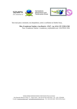 Sem mais para o momento, nos despedimos, certos e confiantes no Senhor Jesus,
Miss. Evanderson Vantine e Ana Beatriz - ITAÚ - Ag. 6116; C/P. 15589-3/500
Face: Evanderson Vantine / evanderson_vs@hotmail.com / (24) 99243-1826
SEMEADORES MISSIONÁRIOS COM PAIXÃO PELAS ALMAS
Rua Deputado Menezes Côrtes, 57 – Águas Claras – São José do Vale do Rio Preto – RJ – CEP: 25780-000.
E-mails: contato@semipa.org.br / paixaopelasalmas@hotmail.com – Tel.: (24) 2224-2448 / 99252-4558 (Claro)
 