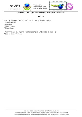 ANEXO DA CARTA DE MISSIONÁRIO DE DEZEMBRO DE 2014
FOTOS
- PROGRAMAÇÕES NATALINAS EM INSTITUIÇÕES DE ENSINO:
* Serra do Capim
* Boa Vista
* Morro Grande
* Pouso Alegre
- A.D. VITÓRIA EM CRISTO - CONGREGAÇÃO LARGO DO BICAO – RJ
* Boneco Guto e Gasparina
SEMEADORES MISSIONÁRIOS COM PAIXÃO PELAS ALMAS
Rua Deputado Menezes Côrtes, 11 – Águas Claras – São José do Vale do Rio Preto – RJ – CEP: 25780-000.
E-mails: contato@semipa.org.br / paixaopelasalmas@hotmail.com – Tel.: (24) 2224-2448 / 99252-4558 (Claro)
 