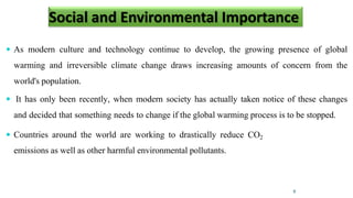 Social and Environmental Importance
 As modern culture and technology continue to develop, the growing presence of global
warming and irreversible climate change draws increasing amounts of concern from the
world's population.
 It has only been recently, when modern society has actually taken notice of these changes
and decided that something needs to change if the global warming process is to be stopped.
 Countries around the world are working to drastically reduce CO2
emissions as well as other harmful environmental pollutants.
9
 