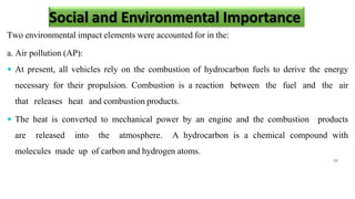 Two environmental impact elements were accounted for in the:
a. Air pollution (AP):
 At present, all vehicles rely on the combustion of hydrocarbon fuels to derive the energy
necessary for their propulsion. Combustion is a reaction between the fuel and the air
that releases heat and combustion products.
 The heat is converted to mechanical power by an engine and the combustion products
are released into the atmosphere. A hydrocarbon is a chemical compound with
molecules made up of carbon and hydrogen atoms.
10
Social and Environmental Importance
 