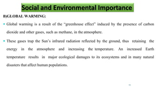 B)GLOBAL WARMING:
 Global warming is a result of the “greenhouse effect” induced by the presence of carbon
dioxide and other gases, such as methane, in the atmosphere.
 These gases trap the Sun’s infrared radiation reflected by the ground, thus retaining the
energy in the atmosphere and increasing the temperature. An increased Earth
temperature results in major ecological damages to its ecosystems and in many natural
disasters that affect human populations.
11
Social and Environmental Importance
 