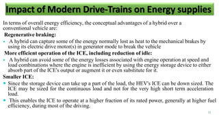 In terms of overall energy efficiency, the conceptual advantages of a hybrid over a
conventional vehicle are:
Regenerative braking:
 A hybrid can capture some of the energy normally lost as heat to the mechanical brakes by
using its electric drive motor(s) in generator mode to break the vehicle
More efficient operation of the ICE, including reduction of idle:
 A hybrid can avoid some of the energy losses associated with engine operation at speed and
load combinations where the engine is inefficient by using the energy storage device to either
absorb part of the ICE's output or augment it or even substitute for it.
Smaller ICE:
 Since the storage device can take up a part of the load, the HEV's ICE can be down sized. The
ICE may be sized for the continuous load and not for the very high short term acceleration
load.
 This enables the ICE to operate at a higher fraction of its rated power, generally at higher fuel
efficiency, during most of the driving.
13
Impact of Modern Drive-Trains on Energy supplies
 