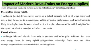 There are counter balancing factors reducing hybrids energy advantage, including:
Potential for higher weight.
 Although the fuel-driven energy source on a hybrid generally will be of lower power and
weight than the engine in a conventional vehicle of similar performance, total hybrid weight is
likely to be higher than the conventional vehicle it replaces because of the added weight of the
storage device, electric motor(s), and other components.
Electrical losses.
 Although individual electric drive train components tend to be quite efficient for one-
way energy flows, in many hybrid configurations, electricity flows back and forth
through components in a way that leads to cascading losses.
14
Impact of Modern Drive-Trains on Energy supplies
 