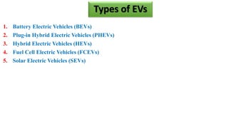 Types of EVs
1. Battery Electric Vehicles (BEVs)
2. Plug-in Hybrid Electric Vehicles (PHEVs)
3. Hybrid Electric Vehicles (HEVs)
4. Fuel Cell Electric Vehicles (FCEVs)
5. Solar Electric Vehicles (SEVs)
 