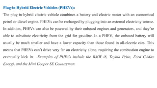 Plug-in Hybrid Electric Vehicles (PHEVs):
The plug-in-hybrid electric vehicle combines a battery and electric motor with an economical
petrol or diesel engine. PHEVs can be recharged by plugging into an external electricity source.
In addition, PHEVs can also be powered by their onboard engines and generators, and they’re
able to substitute electricity from the grid for gasoline. In a PHEV, the onboard battery will
usually be much smaller and have a lower capacity than those found in all-electric cars. This
means that PHEVs can’t drive very far on electricity alone, requiring the combustion engine to
eventually kick in. Examples of PHEVs include the BMW i8, Toyota Prius, Ford C-Max
Energi, and the Mini Cooper SE Countryman.
 