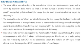 Solar Electric Vehicles (SEVs):
• The solar vehicle also referred to as the solar electric vehicle uses solar energy to power and is
driven by electricity. Solar panels are fitted to the roof surface of electric vehicles. The solar
panels’ photovoltaic cells transform light energy from the sun’s beams into electrical energy by
absorbing it.
• The solar cells on the car’s body are intended to store the light energy that has been transformed
into storage batteries. A storage battery is used to store the electrical energy created when light
energy is converted to it. Free electrons may be converted by the batteries into energy that can be
used to drive a solar car. Solar energy is used to replenish the battery.
• India’s first ‘solar car’ Eva developed by the Pune-based EV startup, Vayve Mobility, Eva targets
urban commuters with a 2+1 (2 adults, 1 child) seating capacity. The electric car is under testing
and will be ready by early 2024 for the commercial launch. Eva features a 6 kW liquid-cooled
electric motor that can produce 16HP power and 40Nm of peak Torque.
 