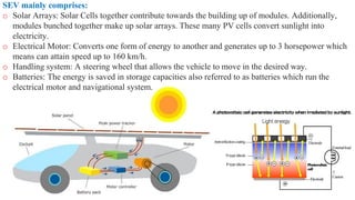 SEV mainly comprises:
o Solar Arrays: Solar Cells together contribute towards the building up of modules. Additionally,
modules bunched together make up solar arrays. These many PV cells convert sunlight into
electricity.
o Electrical Motor: Converts one form of energy to another and generates up to 3 horsepower which
means can attain speed up to 160 km/h.
o Handling system: A steering wheel that allows the vehicle to move in the desired way.
o Batteries: The energy is saved in storage capacities also referred to as batteries which run the
electrical motor and navigational system.
 