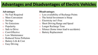 Advantages
o No Fuel Required
o More Convenient
o Savings
o No Emissions
o Popularity
o Safe to Drive
o Cost-Effective
o Low Maintenance
o Reduced Noise Pollution
o Battery Life & Cost
o Easy Driving
Disadvantages
o Less availability of Recharge Points
o The Initial Investment is Steep
o Electricity isn’t Free
o Short Driving Range and Speed
o Longer Recharge Time
o Silence (Some times lead to accidents)
o Battery Replacement
Advantages and Disadvantages of Electric Vehicles
 