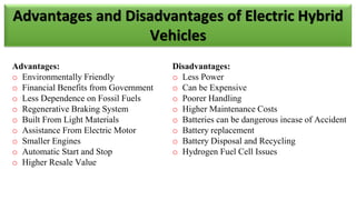Advantages:
o Environmentally Friendly
o Financial Benefits from Government
o Less Dependence on Fossil Fuels
o Regenerative Braking System
o Built From Light Materials
o Assistance From Electric Motor
o Smaller Engines
o Automatic Start and Stop
o Higher Resale Value
Disadvantages:
o Less Power
o Can be Expensive
o Poorer Handling
o Higher Maintenance Costs
o Batteries can be dangerous incase of Accident
o Battery replacement
o Battery Disposal and Recycling
o Hydrogen Fuel Cell Issues
Advantages and Disadvantages of Electric Hybrid
Vehicles
 