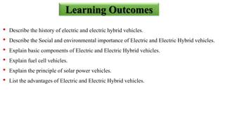 • Describe the history of electric and electric hybrid vehicles.
• Describe the Social and environmental importance of Electric and Electric Hybrid vehicles.
• Explain basic components of Electric and Electric Hybrid vehicles.
• Explain fuel cell vehicles.
• Explain the principle of solar power vehicles.
• List the advantages of Electric and Electric Hybrid vehicles.
Learning Outcomes
 