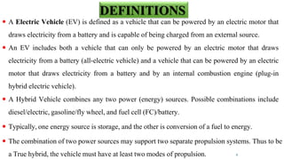  A Electric Vehicle (EV) is defined as a vehicle that can be powered by an electric motor that
draws electricity from a battery and is capable of being charged from an external source.
 An EV includes both a vehicle that can only be powered by an electric motor that draws
electricity from a battery (all-electric vehicle) and a vehicle that can be powered by an electric
motor that draws electricity from a battery and by an internal combustion engine (plug-in
hybrid electric vehicle).
 A Hybrid Vehicle combines any two power (energy) sources. Possible combinations include
diesel/electric, gasoline/fly wheel, and fuel cell (FC)/battery.
 Typically, one energy source is storage, and the other is conversion of a fuel to energy.
 The combination of two power sources may support two separate propulsion systems. Thus to be
a True hybrid, the vehicle must have at least two modes of propulsion. 4
DEFINITIONS
 