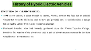 INVENTION OF HYBRID VEHICLE :
 1890 :Jacob Lohner, a coach builder in Vienna, Austria, foresaw the need for an electric
vehicle that would be less noisy than the new gas- powered cars. He commissioned a design
for an electric vehicle from Austro-Hungarian engineer
 Ferdinand Porsche, who had recently graduated from the Vienna Technical College.
Porsche's first version of the electric car used a pair of electric motors mounted in the front
wheel hubs of a conventional car.
6
History of Hybrid Electric Vehicles
 