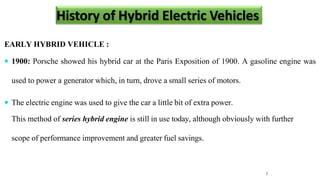 History of H b eh
EARLY HYBRID VEHICLE :
 1900: Porsche showed his hybrid car at the Paris Exposition of 1900. A gasoline engine was
used to power a generator which, in turn, drove a small series of motors.
 The electric engine was used to give the car a little bit of extra power.
This method of series hybrid engine is still in use today, although obviously with further
scope of performance improvement and greater fuel savings.
7
History of Hybrid Electric Vehicles
 