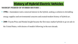 MODERN PERIOD OF HYBRID HISTORY :
 1990s : Automakers took a renewed interest in the hybrid, seeking a solution to dwindling
energy supplies and environmental concerns and created modern history of hybrid car .
 2000 :Toyota Prius and Honda Insight became the first mass market hybrids to go on sale in
the United States, with dozens of models following in the next decade.
8
History of Hybrid Electric Vehicles
 
