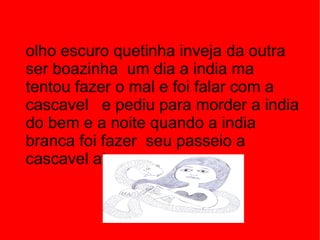 olho escuro quetinha inveja da outra ser boazinha  um dia a india ma tentou fazer o mal e foi falar com a cascavel  e pediu para morder a india do bem e a noite quando a india branca foi fazer  seu passeio a cascavel atacou .  