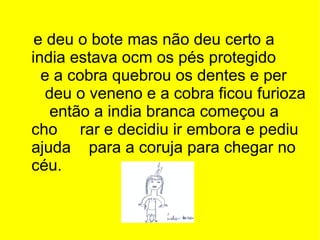 e deu o bote mas não deu certo a india estava ocm os pés protegido  e a cobra quebrou os dentes e per  deu o veneno e a cobra ficou furioza  então a india branca começou a cho  rar e decidiu ir embora e pediu ajuda  para a coruja para chegar no céu. 
