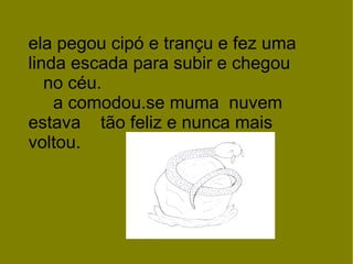 ela pegou cipó e trançu e fez uma linda escada para subir e chegou  no céu.  a comodou.se muma  nuvem estava  tão feliz e nunca mais voltou. 