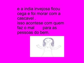 e a india invejosa ficou cega e foi morar com a cascavel .  isso acontese com quem faz o mal  para as pessoas do bem.  