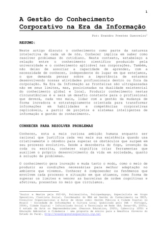 1

A Gestão do Conhecimento
Corporativo na Era da Informação
                                                Por: Evandro Prestes Guerreiro 1

RESUMO:

Neste artigo discuto o conhecimento como parte da natureza
intelectiva de cada um de nós. Conhecer implica em saber como
resolver problemas do cotidiano. Neste contexto, estabeleço a
relação   entre   o    conhecimento     cientifico  produzido   pela
universidade e o conhecimento aplicável nas corporações. Também,
não deixo de associar a capacidade de aprender, com a
necessidade de conhecer, independente do lugar em que estejamos,
o   que  demanda    pensar   sobre    a   importância  de   estarmos
desenvolvendo nossas atividades profissionais dentro ou fora da
corporação. Na Era da Informação as fronteiras são ultrapassadas
não em seus limites, mas, posicionadas na dualidade existencial
do conhecimento global e local. Produzir conhecimento nestas
circunstâncias é e será um desafio constante para o profissional
que deverá, cada vez mais, lidar com a gestão da mudança de
forma inovadora e estrategicamente orientada para transformar
informações   em     habilidades    e    competências   corporativas
replicáveis, a partir de projetos e sistemas inteligentes de
informação e gestão do conhecimento.


CONHECER PARA RESOLVER PROBLEMAS

Conhecer, esta a mais curiosa ambição humana enquanto ser
racional que justifica cada vez mais sua existência quando usa
criativamente o cérebro para superar os obstáculos que surgem em
seu processo evolutivo. Desde a descoberta do fogo, invenção da
roda ou escrita, conhecer significa criar ferramentas que
auxiliem o próprio desenvolvimento da vida em sociedade, quanto
à solução de problemas.

O conhecimento gera inovação e muda tanto o modo, como o meio de
produzir as condições necessárias para melhor adaptação no
ambiente que vivemos. Conhecer é compreender os fenômenos que
envolvem cada processo e situação em que atuamos, como forma de
superar os limites e vencer as barreiras de ordem cognitivas e
afetivas, presentes no meio que circulamos.


1
 Doutor e Mestre pela PUC-SP, Psicanalista, Psicopedagogo, Especialista em Grupo
Operativo, Cientista Social. Coordenador do MBA em Gestão do Conhecimento na UNIP,
Consultor Organizacional e Autor de obras como: Gestão Pública e Cidade Digital no
Brasil – Sociedade de Informações e Cultura Local (publicado pelo INA – Portugal,
2004), Cidade Digital – Infoinclusão Social e Tecnologia em Rede (Ed. Senac-SP, 2005),
O estado da Arte no Empreendedorismo (Pearson Education, 2005), Cybercity (GTS) e
Educação Ambiental e Cidadania – uma proposta de ensino para a Amazônia (Governo do
Estado do Pará). http://evandroprestesguerreiro.zip.net
 