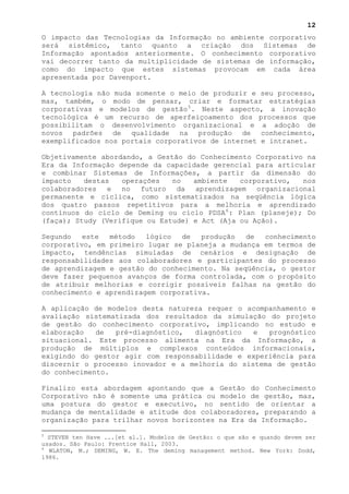 12
O impacto das Tecnologias da Informação no ambiente corporativo
será sistêmico, tanto quanto a criação dos Sistemas de
Informação apontados anteriormente. O conhecimento corporativo
vai decorrer tanto da multiplicidade de sistemas de informação,
como do impacto que estes sistemas provocam em cada área
apresentada por Davenport.

A tecnologia não muda somente o meio de produzir e seu processo,
mas, também, o modo de pensar, criar e formatar estratégias
corporativas e modelos de gestão 5 . Neste aspecto, a inovação
tecnológica é um recurso de aperfeiçoamento dos processos que
possibilitam o desenvolvimento organizacional e a adoção de
novos padrões de qualidade na produção de conhecimento,
exemplificados nos portais corporativos de internet e intranet.

Objetivamente abordando, a Gestão do Conhecimento Corporativo na
Era da Informação depende da capacidade gerencial para articular
e combinar Sistemas de Informações, a partir da dimensão do
impacto   destas   operações   no   ambiente   corporativo,   nos
colaboradores e no futuro da aprendizagem organizacional
permanente e cíclica, como sistematizados na seqüência lógica
dos quatro passos repetitivos para a melhoria e aprendizado
contínuos do ciclo de Deming ou ciclo PDSA 6 : Plan (planeje); Do
(faça); Study (Verifique ou Estude) e Act (Aja ou Ação).

Segundo   este  método   lógico  de   produção  de  conhecimento
corporativo, em primeiro lugar se planeja a mudança em termos de
impacto, tendências simuladas de cenários e designação de
responsabilidades aos colaboradores e participantes do processo
de aprendizagem e gestão do conhecimento. Na seqüência, o gestor
deve fazer pequenos avanços de forma controlada, com o propósito
de atribuir melhorias e corrigir possíveis falhas na gestão do
conhecimento e aprendizagem corporativa.

A aplicação de modelos desta natureza requer o acompanhamento e
avaliação sistematizada dos resultados da simulação do projeto
de gestão do conhecimento corporativo, implicando no estudo e
elaboração   de  pré-diagnóstico,  diagnóstico   e  prognóstico
situacional. Este processo alimenta na Era da Informação, a
produção de múltiplos e complexos conteúdos informacionais,
exigindo do gestor agir com responsabilidade e experiência para
discernir o processo inovador e a melhoria do sistema de gestão
do conhecimento.

Finalizo esta abordagem apontando que a Gestão do Conhecimento
Corporativo não é somente uma prática ou modelo de gestão, mas,
uma postura do gestor e executivo, no sentido de orientar a
mudança de mentalidade e atitude dos colaboradores, preparando a
organização para trilhar novos horizontes na Era da Informação.

5
  STEVEN ten Have ...[et al.]. Modelos de Gestão: o que são e quando devem ser
usados. São Paulo: Prentice Hall, 2003.
6
  WLATON, M.; DEMING, W. E. The deming management method. New York: Dodd,
1986.
 