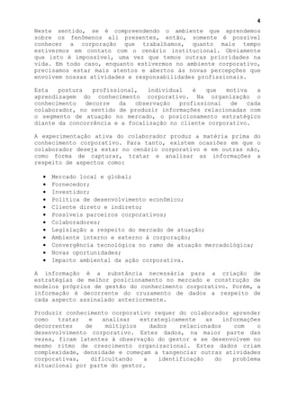4
Neste sentido, se é compreendendo o ambiente que aprendemos
sobre os fenômenos ali presentes, então, somente é possível
conhecer a corporação que trabalhamos, quanto mais tempo
estivermos em contato com o cenário institucional. Obviamente
que isto é impossível, uma vez que temos outras prioridades na
vida. Em todo caso, enquanto estivermos no ambiente corporativo,
precisamos estar mais atentos e abertos às novas percepções que
envolvem nossas atividades e responsabilidades profissionais.

Esta   postura   profissional,   individual   é   que  motiva   a
aprendizagem do conhecimento corporativo. Na organização o
conhecimento   decorre   da  observação   profissional  de   cada
colaborador, no sentido de produzir informações relacionadas com
o segmento de atuação no mercado, o posicionamento estratégico
diante da concorrência e a focalização no cliente corporativo.

A experimentação ativa do colaborador produz a matéria prima do
conhecimento corporativo. Para tanto, existem ocasiões em que o
colaborador deseja estar no cenário corporativo e em outras não,
como forma de capturar, tratar e analisar as informações a
respeito de aspectos como:

  •   Mercado local e global;
  •   Fornecedor;
  •   Investidor;
  •   Política de desenvolvimento econômico;
  •   Cliente direto e indireto;
  •   Possíveis parceiros corporativos;
  •   Colaboradores;
  •   Legislação a respeito do mercado de atuação;
  •   Ambiente interno e externo à corporação;
  •   Convergência tecnológica no ramo de atuação mercadológica;
  •   Novas oportunidades;
  •   Impacto ambiental da ação corporativa.

A informação é a substância necessária para a criação de
estratégias de melhor posicionamento no mercado e construção de
modelos próprios de gestão do conhecimento corporativo. Porém, a
informação é decorrente do cruzamento de dados a respeito de
cada aspecto assinalado anteriormente.

Produzir conhecimento corporativo requer do colaborador aprender
como   tratar   e   analisar   estrategicamente    as    informações
decorrentes    de    múltiplos    dados    relacionados     com    o
desenvolvimento corporativo. Estes dados, na maior parte das
vezes, ficam latentes à observação do gestor e se desenvolvem no
mesmo ritmo de crescimento organizacional. Estes dados criam
complexidade, densidade e começam a tangenciar outras atividades
corporativas,    dificultando   a    identificação    do    problema
situacional por parte do gestor.
 